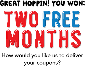 Great hoppin! You won: TWO FREE MONTHS! How would you like use to deliver your coupons?