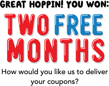 Great hoppin! You won: TWO FREE MONTHS! How would you like use to deliver your coupons?