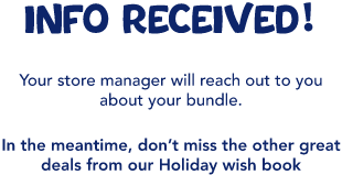 INFO received! Your store manager will reach out to you about your bundle. In the meantime, don’t miss the other great deals from our Holiday wish book
