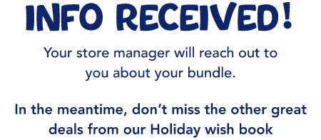 INFO received! Your store manager will reach out to you about your bundle. In the meantime, don’t miss the other great deals from our Holiday wish book