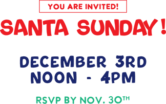 You Are Invited! Santa Sunday! December 3rd Noon - 4PM RSVP BY NOV. 30th