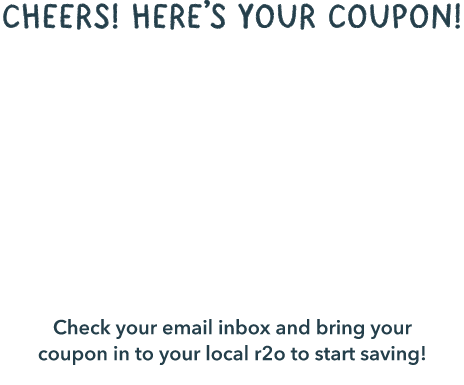 cheers! Here’s your coupon! $22 pays one month Check your email inbox and bring your coupon in to your local r2o to start saving!