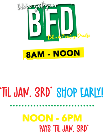 BFD - We,ve got your Black Friday Deals! 8AM t Noone $2 Pays ‘til jan. 3rd* SHOP EARLY! noon - 6pm $22.00 pays ‘til jan. 3rd*