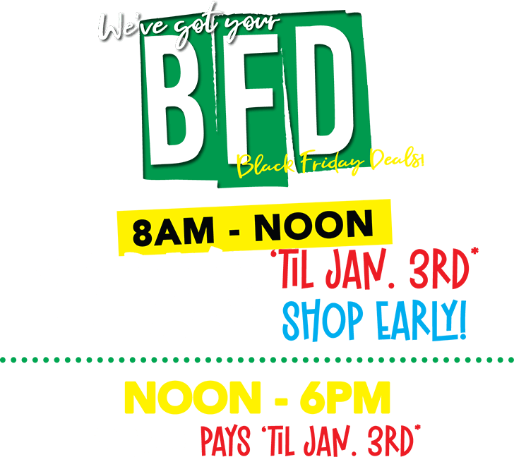 BFD - We,ve got your Black Friday Deals! 8AM t Noone $2 Pays ‘til jan. 3rd* SHOP EARLY! noon - 6pm $22.00 pays ‘til jan. 3rd*