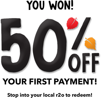 You Won! 50% OFF Your first payment! Stop into your local r2o to redeem! 