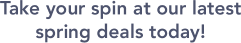 Take your spin at our latest spring deals today!