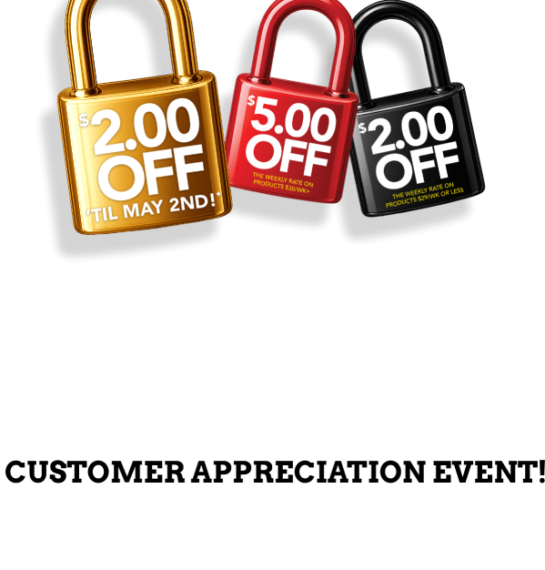 $2.00 off til May 2nd!* $5.00 off the weekly rate on products $30/wk+ $2.00 off the weekly rate on products $29/wk or less. Customer Appreciation Event! friday & saturday April 17th - April 18th