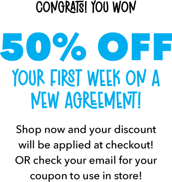 Congrats! You won 50% OFF Your First Week on a new agreement! Shop now and your discount will be applied at checkout! OR check your email for your coupon to use in store!