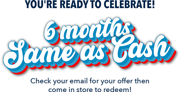 You're ready to celebrate! 6 months Same as Cash. Check your email for your offer then come in store to redeem!