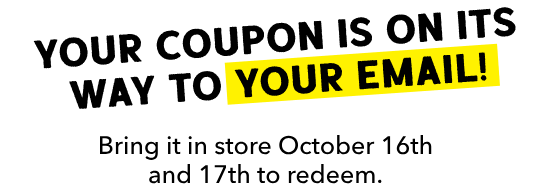 Your coupon is on its way to your email! Bring it in store October 16th and 17th to redeem.
